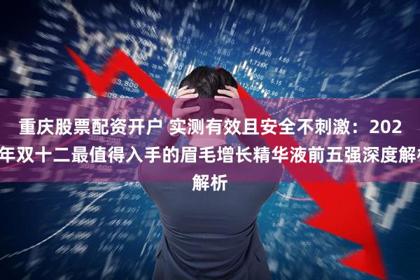 重庆股票配资开户 实测有效且安全不刺激：2025年双十二最值得入手的眉毛增长精华液前五强深度解析