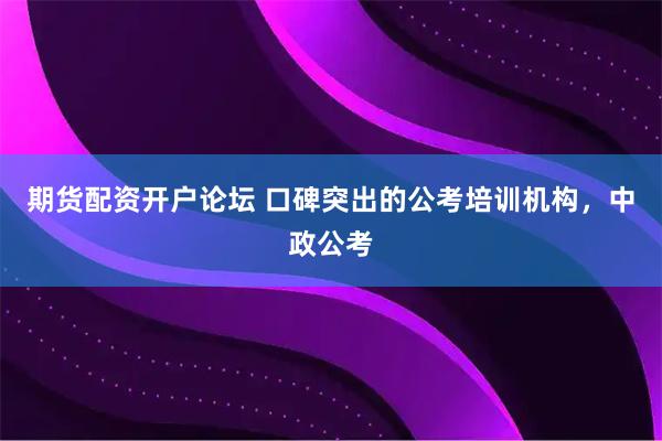 期货配资开户论坛 口碑突出的公考培训机构，中政公考