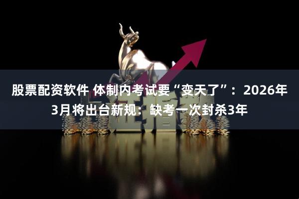 股票配资软件 体制内考试要“变天了”：2026年3月将出台新规：缺考一次封杀3年