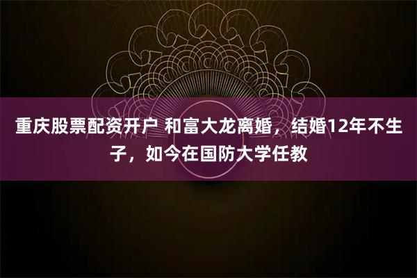 重庆股票配资开户 和富大龙离婚，结婚12年不生子，如今在国防大学任教