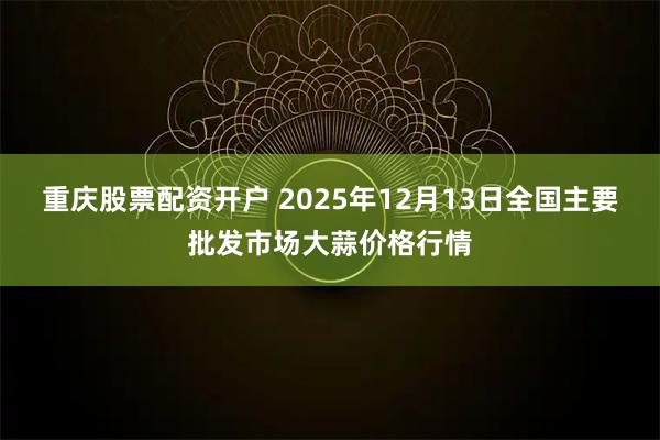 重庆股票配资开户 2025年12月13日全国主要批发市场大蒜价格行情