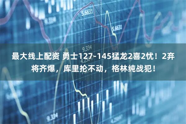 最大线上配资 勇士127-145猛龙2喜2忧！2弃将齐爆，库里抡不动，格林纯战犯！