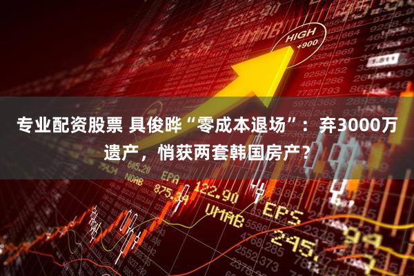 专业配资股票 具俊晔“零成本退场”：弃3000万遗产，悄获两套韩国房产？