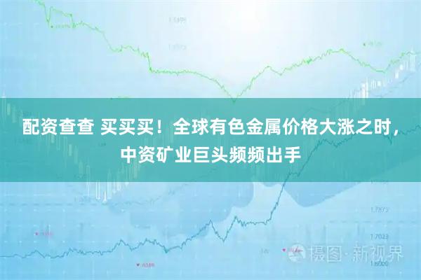 配资查查 买买买！全球有色金属价格大涨之时，中资矿业巨头频频出手