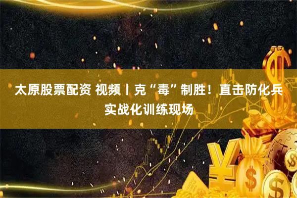 太原股票配资 视频丨克“毒”制胜！直击防化兵实战化训练现场