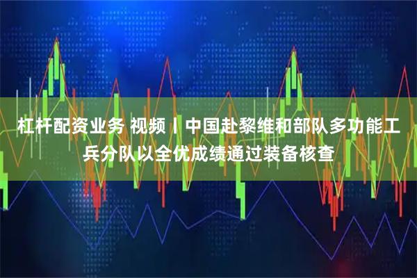 杠杆配资业务 视频丨中国赴黎维和部队多功能工兵分队以全优成绩通过装备核查