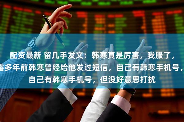 配资最新 留几手发文：韩寒真是厉害，我服了，彻底服了！他透露多年前韩寒曾经给他发过短信，自己有韩寒手机号，但没好意思打扰