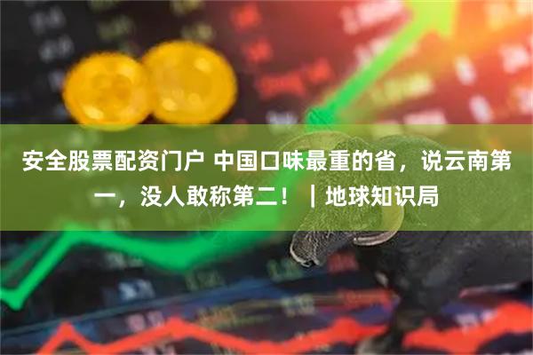 安全股票配资门户 中国口味最重的省，说云南第一，没人敢称第二！｜地球知识局
