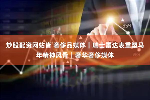 炒股配资网站皆 奢侈品媒体｜瑞士雷达表重塑马年精神风骨｜奢华奢侈媒体
