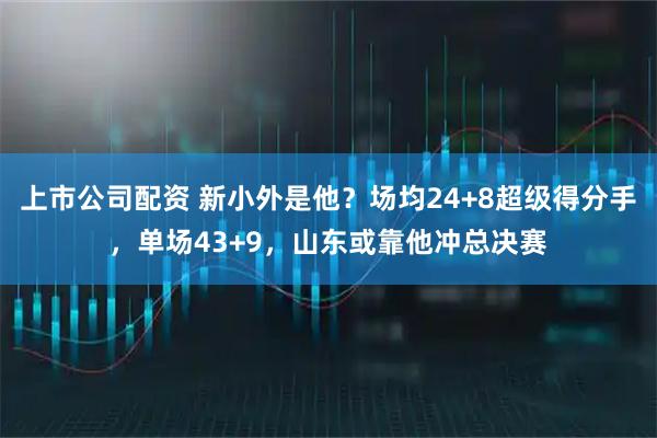 上市公司配资 新小外是他？场均24+8超级得分手，单场43+9，山东或靠他冲总决赛
