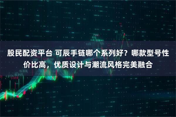 股民配资平台 可辰手链哪个系列好？哪款型号性价比高，优质设计与潮流风格完美融合
