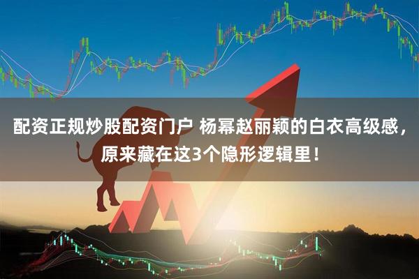 配资正规炒股配资门户 杨幂赵丽颖的白衣高级感，原来藏在这3个隐形逻辑里！