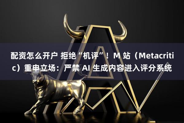配资怎么开户 拒绝“机评”！M 站（Metacritic）重申立场：严禁 AI 生成内容进入评分系统