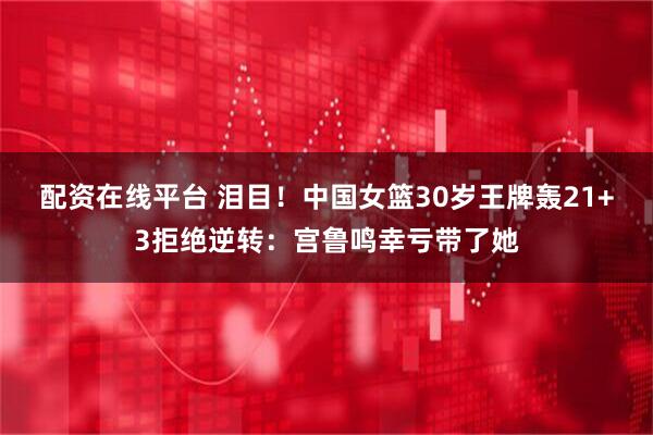 配资在线平台 泪目！中国女篮30岁王牌轰21+3拒绝逆转：宫鲁鸣幸亏带了她