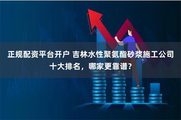 正规配资平台开户 吉林水性聚氨酯砂浆施工公司十大排名，哪家更靠谱？